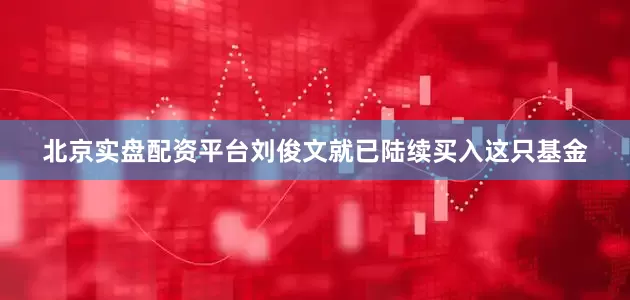 北京实盘配资平台刘俊文就已陆续买入这只基金