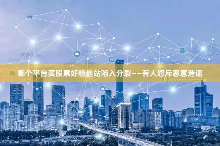 哪个平台买股票好粉丝站陷入分裂——有人怒斥恶意造谣