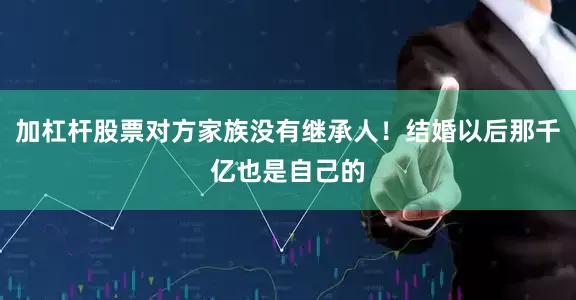 加杠杆股票对方家族没有继承人！结婚以后那千亿也是自己的