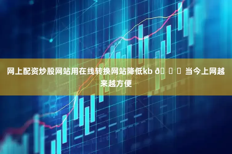 网上配资炒股网站用在线转换网站降低kb 🌐当今上网越来越方便