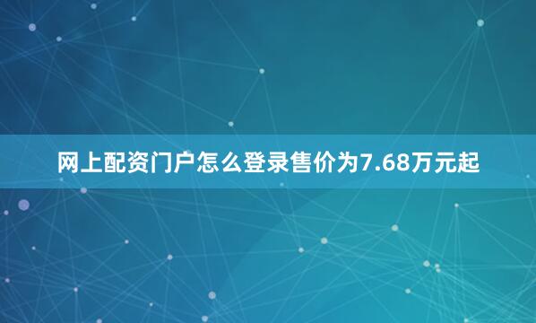 网上配资门户怎么登录售价为7.68万元起