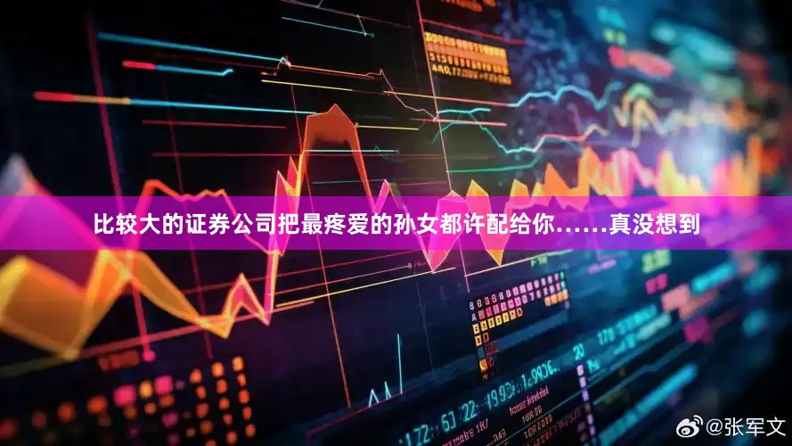 比较大的证券公司把最疼爱的孙女都许配给你……真没想到