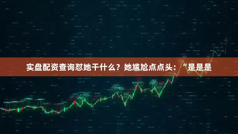实盘配资查询怼她干什么？她尴尬点点头：“是是是