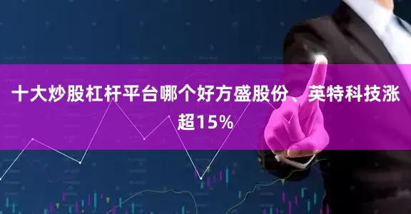 十大炒股杠杆平台哪个好方盛股份、英特科技涨超15%
