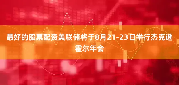 最好的股票配资美联储将于8月21-23日举行杰克逊霍尔年会