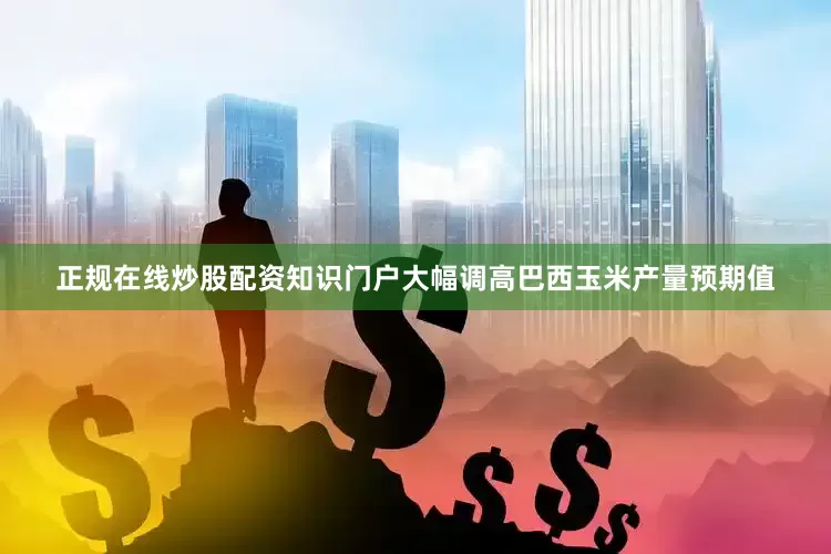 正规在线炒股配资知识门户大幅调高巴西玉米产量预期值