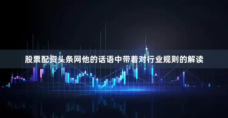 股票配资头条网他的话语中带着对行业规则的解读
