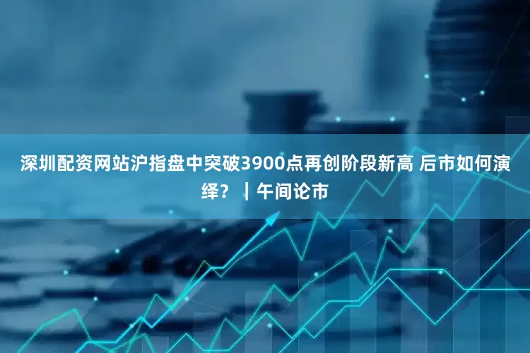 深圳配资网站沪指盘中突破3900点再创阶段新高 后市如何演绎?|午间论市