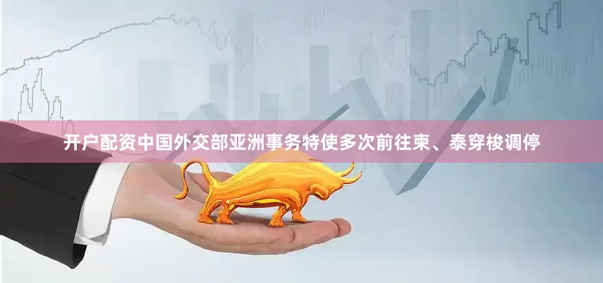 开户配资中国外交部亚洲事务特使多次前往柬、泰穿梭调停